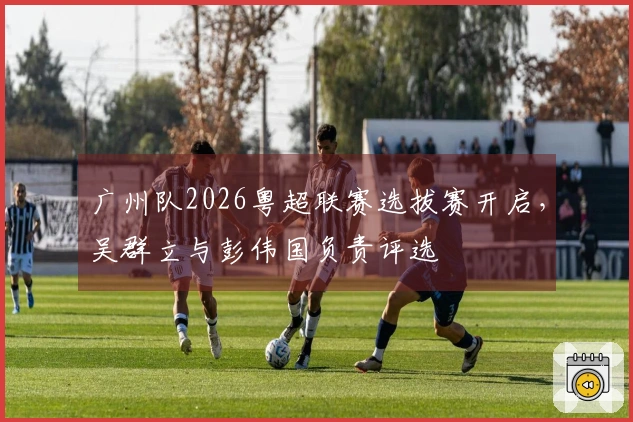 广州队2026粤超联赛选拔赛开启，吴群立与彭伟国负责评选