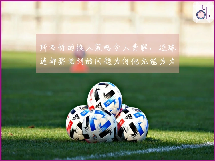 斯洛特的换人策略令人费解，连球迷都察觉到的问题为何他无能为力？