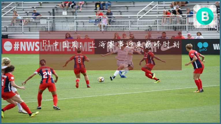 F1中国周：上海赛事迎来巅峰时刻