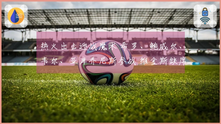 热火出击迎战魔术 希罗、鲍威尔、韦尔、亚库乔尼斯参战 维金斯缺席