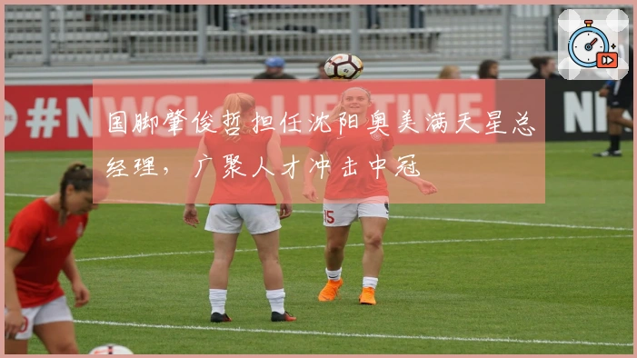 国脚肇俊哲担任沈阳奥美满天星总经理，广聚人才冲击中冠