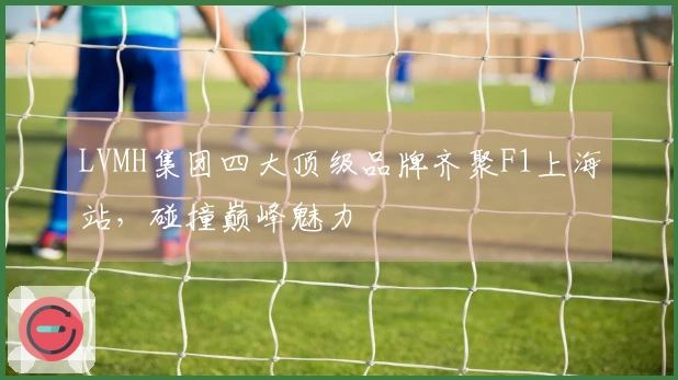LVMH集团四大顶级品牌齐聚F1上海站，碰撞巅峰魅力